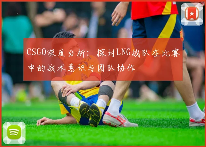 CSGO深度分析:探讨LNG战队在比赛中的战术意识与团队协作