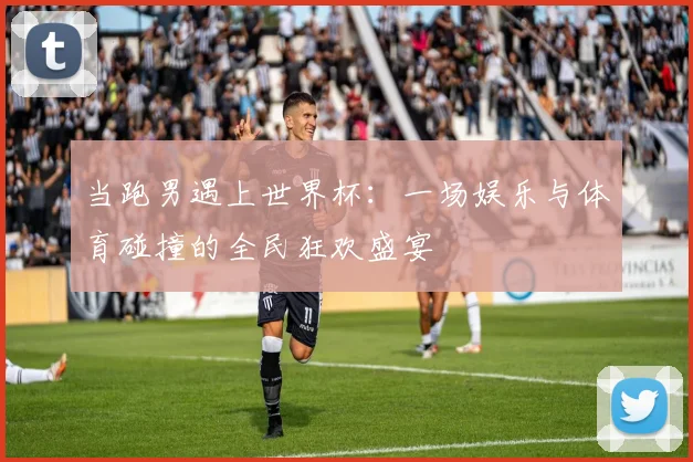 当跑男遇上世界杯：一场娱乐与体育碰撞的全民狂欢盛宴