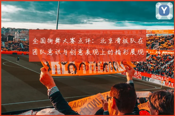 全国街舞大赛点评：北京滑板队在团队意识与创意表现上的精彩展现