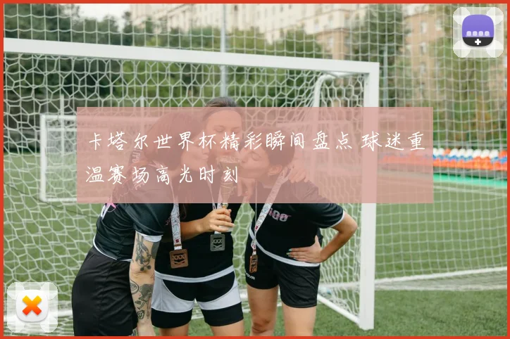 卡塔尔世界杯精彩瞬间盘点 球迷重温赛场高光时刻