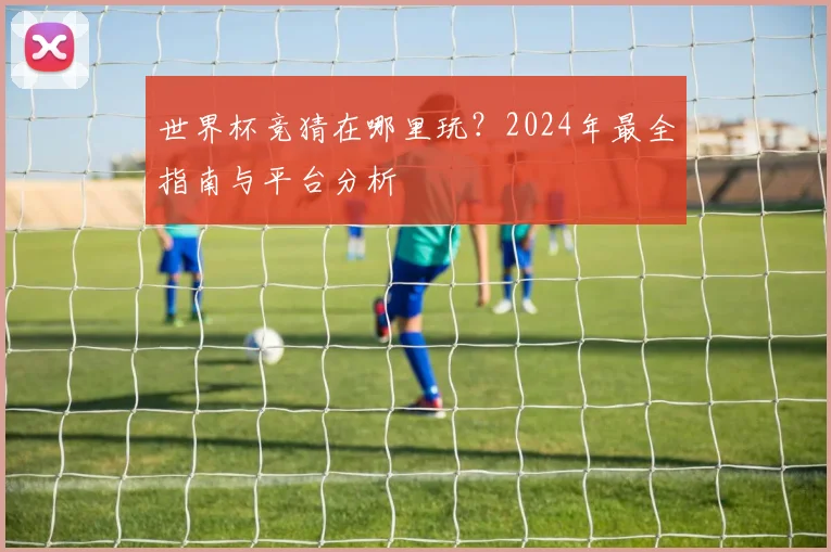 世界杯竞猜在哪里玩？2024年最全指南与平台分析