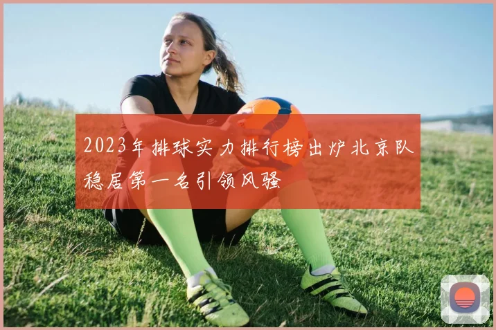 2023年排球实力排行榜出炉北京队稳居第一名引领风骚