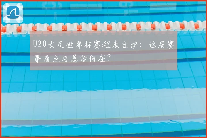 U20女足世界杯赛程表出炉：这届赛事看点与悬念何在？