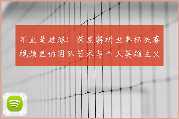 不止是进球：深度解析世界杯决赛视频里的团队艺术与个人英雄主义