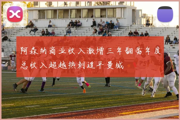 阿森纳商业收入激增三年翻番年度总收入超越热刺追平曼城