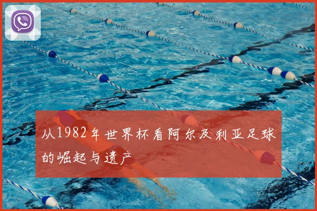 从1982年世界杯看阿尔及利亚足球的崛起与遗产