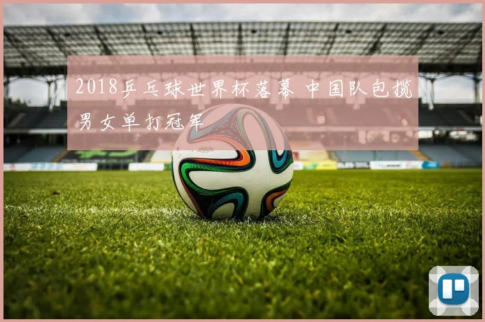2018乒乓球世界杯落幕 中国队包揽男女单打冠军