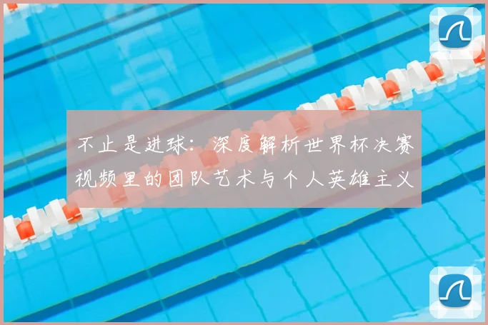 不止是进球：深度解析世界杯决赛视频里的团队艺术与个人英雄主义