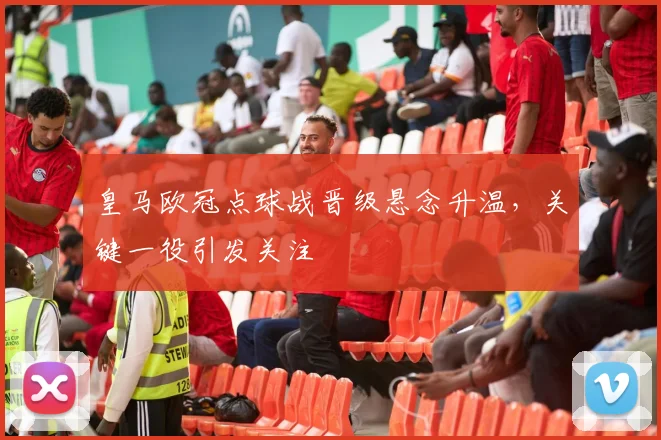 皇马欧冠点球战晋级悬念升温，关键一役引发关注