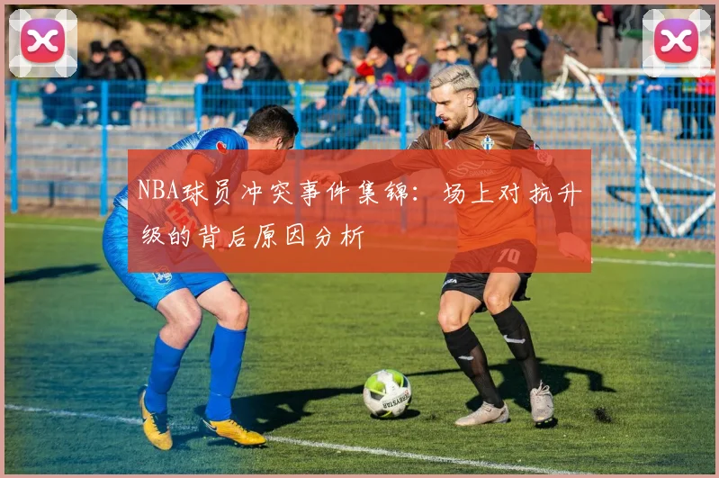 NBA球员冲突事件集锦：场上对抗升级的背后原因分析