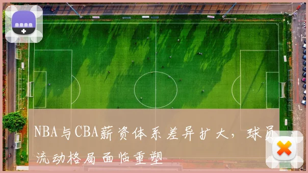 NBA与CBA薪资体系差异扩大,球员流动格局面临重塑