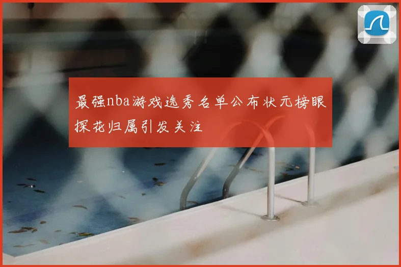 最强nba游戏选秀名单公布状元榜眼探花归属引发关注