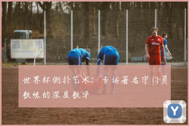 世界杯侧扑艺术：专访著名守门员教练的深度教学