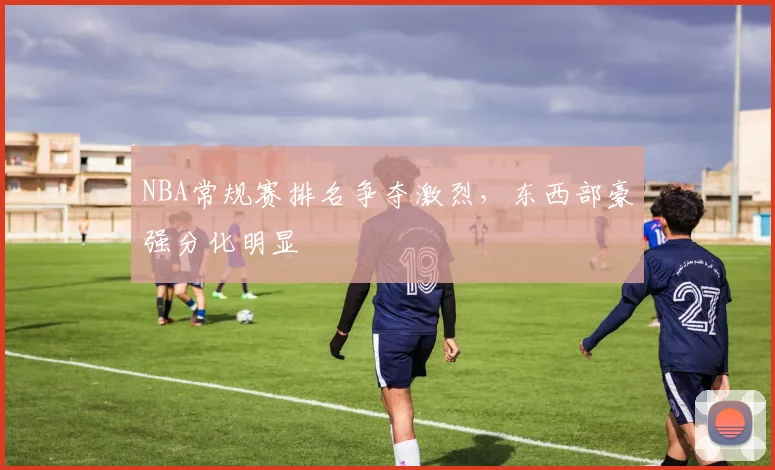 NBA常规赛排名争夺激烈,东西部豪强分化明显