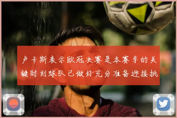 卢卡斯表示欧冠决赛是本赛季的关键时刻球队已做好充分准备迎接挑战