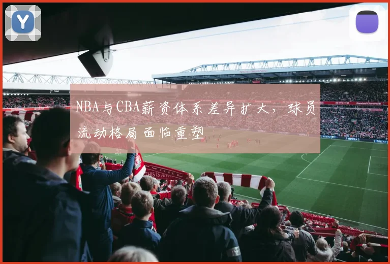 NBA与CBA薪资体系差异扩大，球员流动格局面临重塑