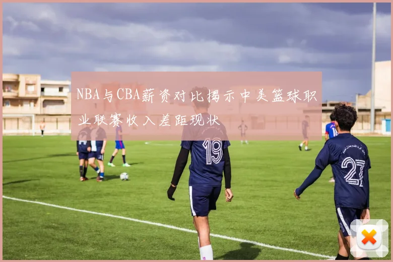 NBA与CBA薪资对比揭示中美篮球职业联赛收入差距现状
