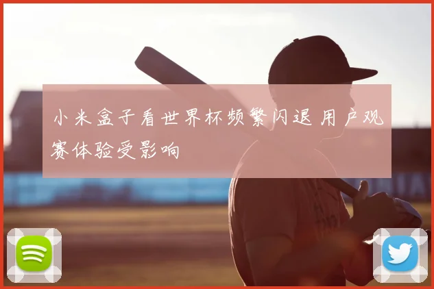 小米盒子看世界杯频繁闪退 用户观赛体验受影响
