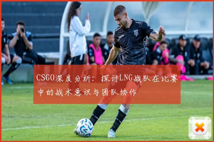 CSGO深度分析：探讨LNG战队在比赛中的战术意识与团队协作