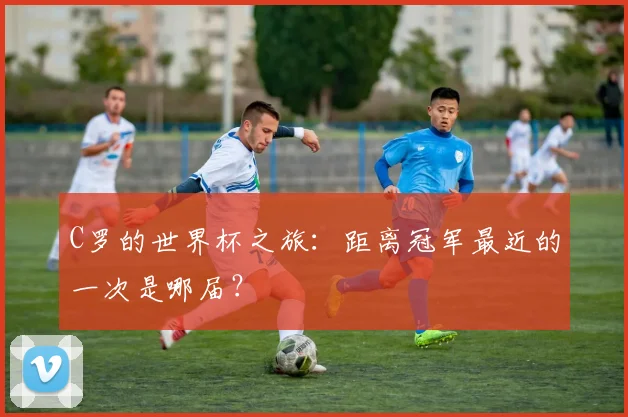 C罗的世界杯之旅：距离冠军最近的一次是哪届？