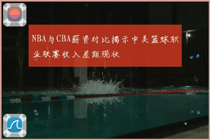 NBA与CBA薪资对比揭示中美篮球职业联赛收入差距现状