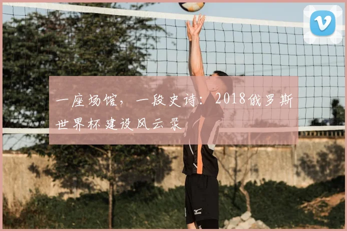 一座场馆，一段史诗：2018俄罗斯世界杯建设风云录