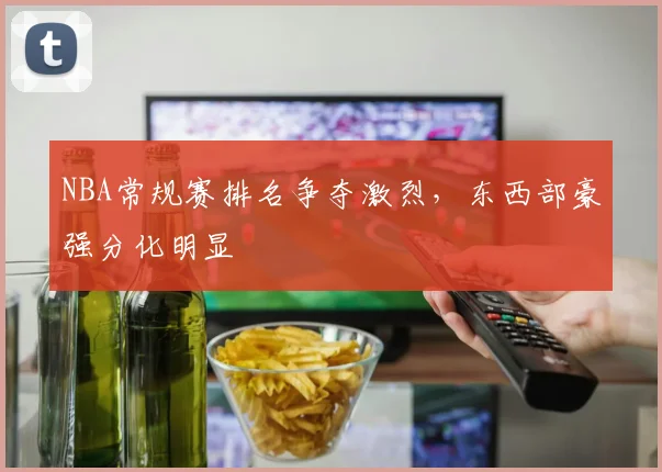 NBA常规赛排名争夺激烈,东西部豪强分化明显