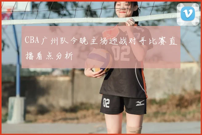 CBA广州队今晚主场迎战对手比赛直播看点分析