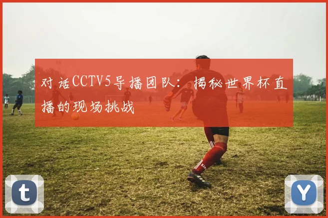 对话CCTV5导播团队：揭秘世界杯直播的现场挑战