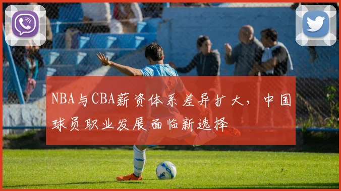 NBA与CBA薪资体系差异扩大，中国球员职业发展面临新选择