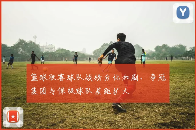 篮球联赛球队战绩分化加剧，争冠集团与保级球队差距扩大