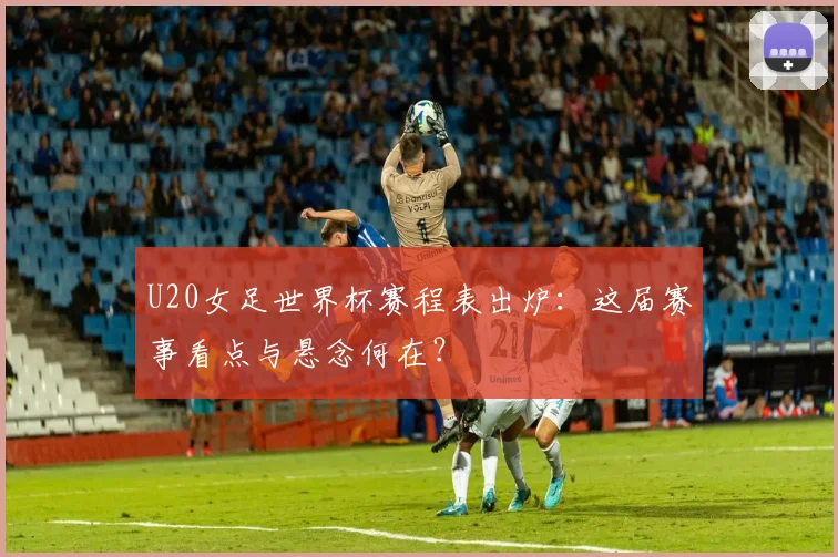 U20女足世界杯赛程表出炉：这届赛事看点与悬念何在？