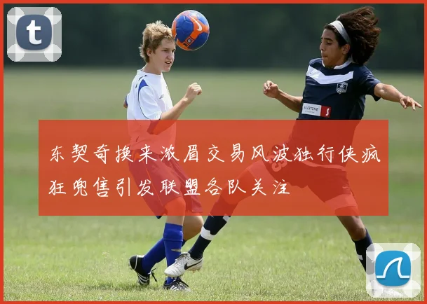 东契奇换来浓眉交易风波独行侠疯狂兜售引发联盟各队关注
