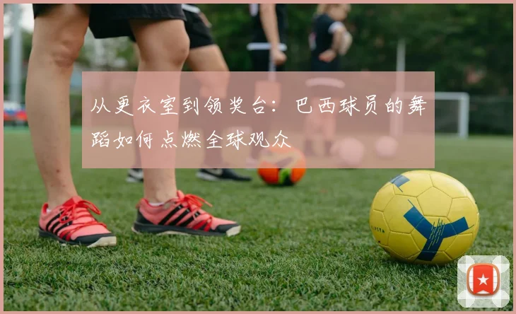 从更衣室到领奖台：巴西球员的舞蹈如何点燃全球观众