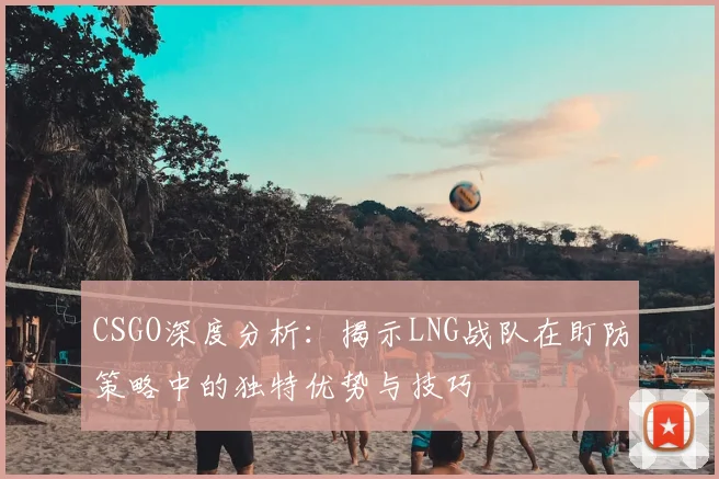 CSGO深度分析:揭示LNG战队在盯防策略中的独特优势与技巧