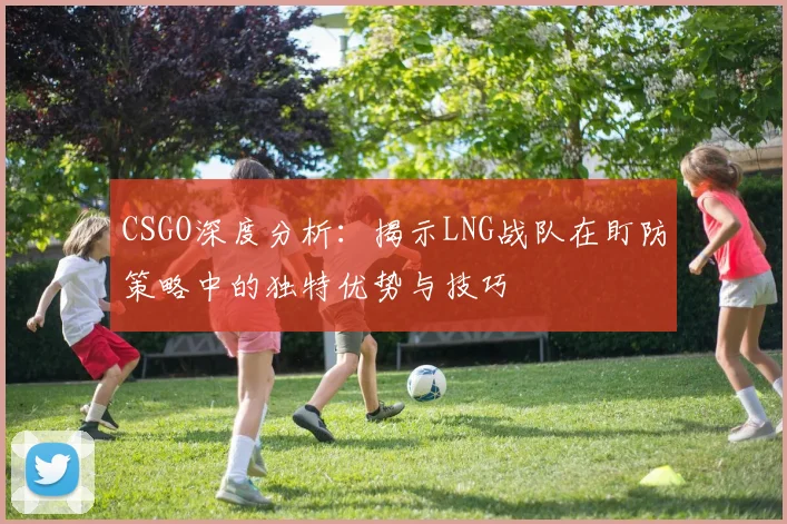 CSGO深度分析:揭示LNG战队在盯防策略中的独特优势与技巧