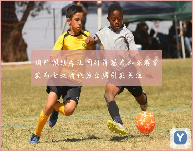 姆巴佩缺席法国对阵塞内加尔赛前发布会坎特代为出席引发关注