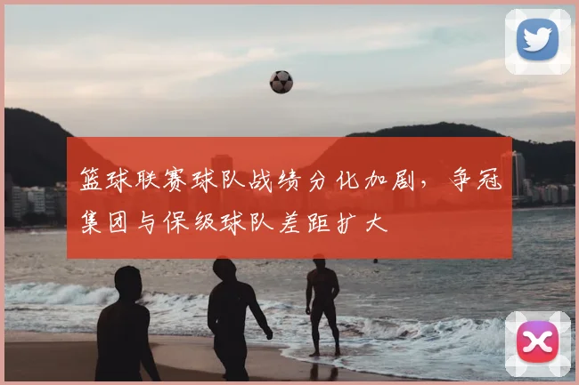 篮球联赛球队战绩分化加剧，争冠集团与保级球队差距扩大