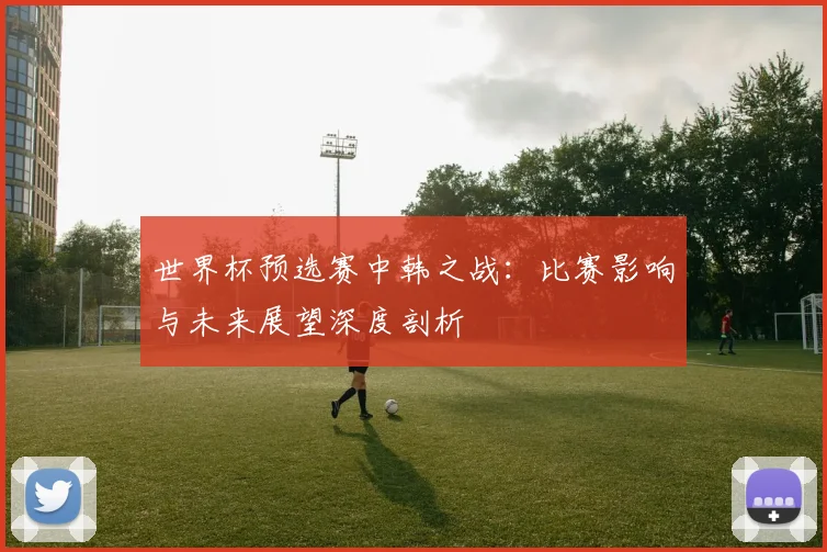 世界杯预选赛中韩之战：比赛影响与未来展望深度剖析