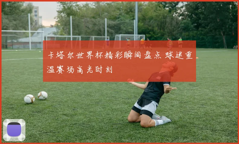 卡塔尔世界杯精彩瞬间盘点 球迷重温赛场高光时刻